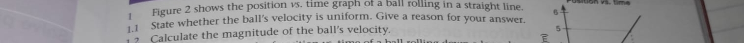 ositión vs. time 
1 Figure 2 shows the position vs. time graph of a ball rolling in a straight line. 
1.1 State whether the ball's velocity is uniform. Give a reason for your answer 
Calculate the magnitude of the ball’s velocity.
