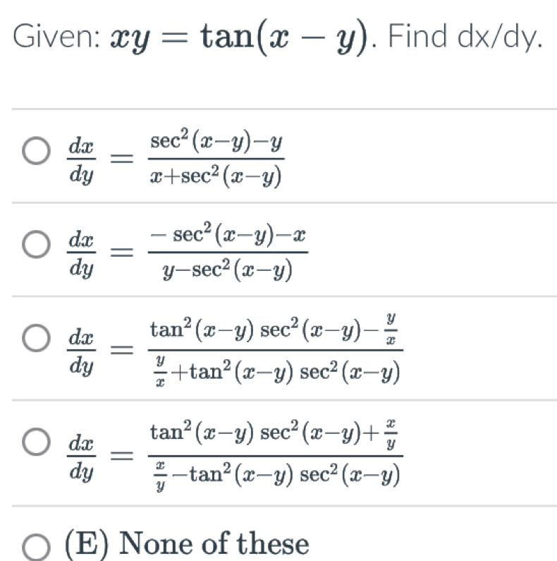 Given: xy=tan (x-y). Find dx/dy.
 dx/dy = (sec^2(x-y)-y)/x+sec^2(x-y) 
 dx/dy = (-sec^2(x-y)-x)/y-sec^2(x-y) 
 dx/dy =frac tan^2(x-y)sec^2(x-y)- y/x  y/x +tan^2(x-y)sec^2(x-y)
 dx/dy =frac tan^2(x-y)sec^2(x-y)+ x/y  x/y -tan^2(x-y)sec^2(x-y)
(E) None of these