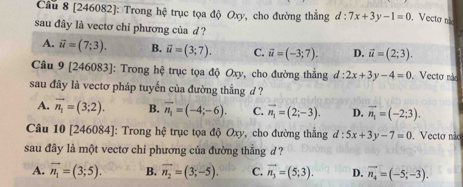 [246082]: Trong hệ trục tọa độ Oxy, cho đường thắng d:7x+3y-1=0. Vectơ não
sau đây là vectơ chỉ phương của d?
A. vector u=(7;3). B. vector u=(3;7). C. vector u=(-3;7). D. vector u=(2;3). 
Câu 9 [246083]: Trong hệ trục tọa độ Oxy, cho đường thắng d:2x+3y-4=0. Vectơ nào
sau đây là vectơ pháp tuyến của đường thắng d ?
A. vector n_1=(3;2). B. vector n_1=(-4;-6). C. vector n_1=(2;-3). D. vector n_1=(-2;3). 
Câu 10 [246084]: Trong hệ trục tọa độ Oxy, cho đường thẳng d:5x+3y-7=0. Vectơ nào
sau đây là một vectơ chỉ phương của đường thẳng d ?
A. vector n_1=(3;5). B. vector n_2=(3;-5). C. vector n_3=(5;3). D. vector n_4=(-5;-3).