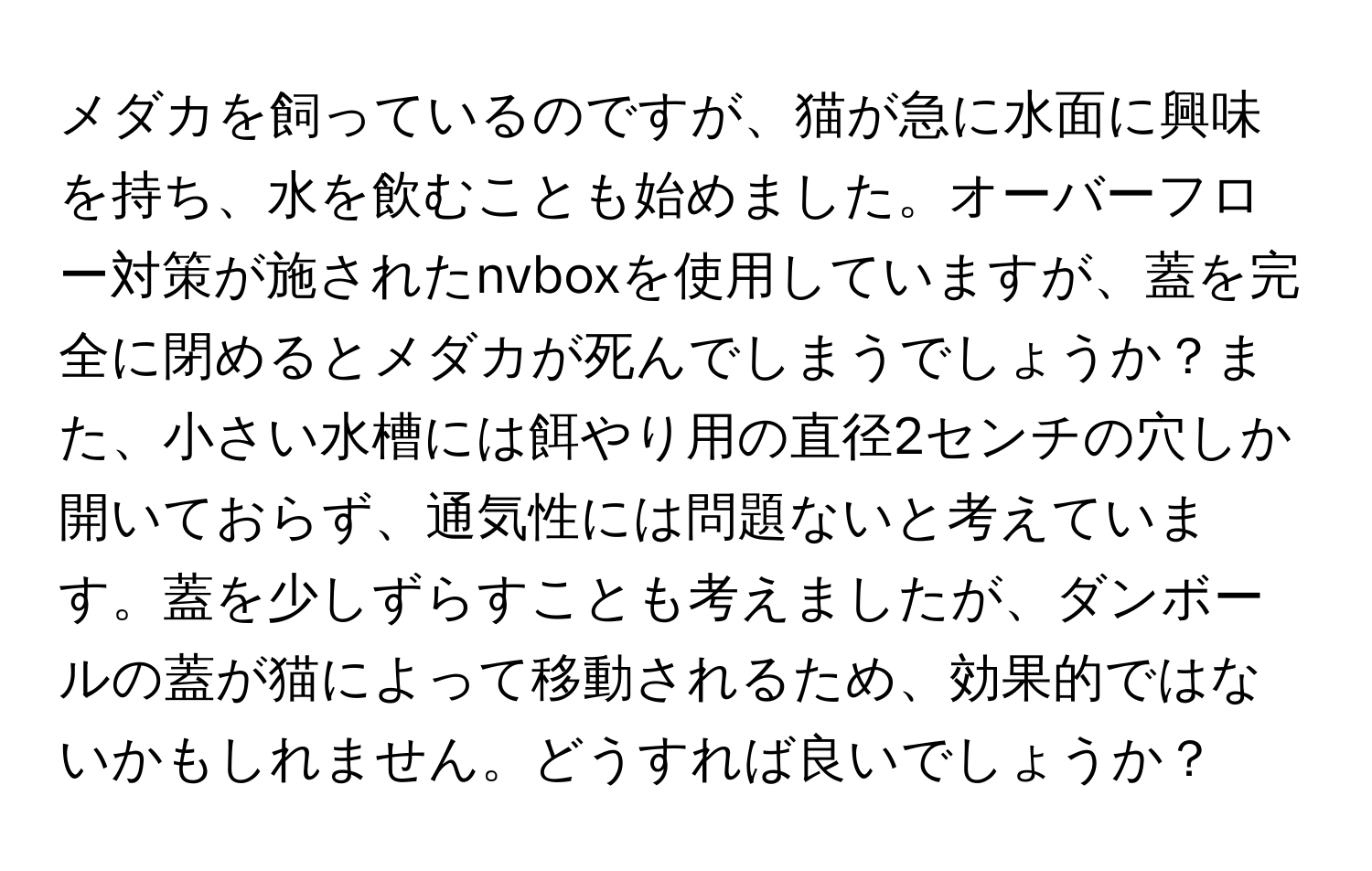 メダカを飼っているのですが、猫が急に水面に興味を持ち、水を飲むことも始めました。オーバーフロー対策が施されたnvboxを使用していますが、蓋を完全に閉めるとメダカが死んでしまうでしょうか？また、小さい水槽には餌やり用の直径2センチの穴しか開いておらず、通気性には問題ないと考えています。蓋を少しずらすことも考えましたが、ダンボールの蓋が猫によって移動されるため、効果的ではないかもしれません。どうすれば良いでしょうか？