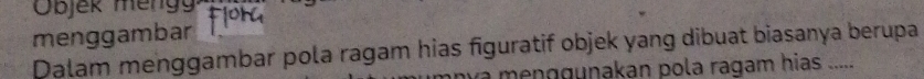 Objek meng 
menggambar 
Dalam menggambar pola ragam hias figuratif objek yang dibuat biasanya berupa 
menggunakan pola ragam hias .....