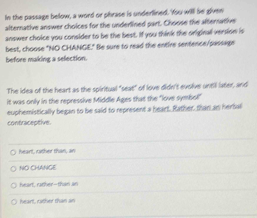 In the passage below, a word or phrase is underlined. You will be given
alternative answer choices for the underlined part. Choose the alternative
answer choice you consider to be the best. If you think the original version is
best, choose "NO CHANGE." Be sure to read the entire sentence/passage
before making a selection.
The idea of the heart as the spiritual "seat" of love didn't evolve until later, and
it was only in the repressive Middle Ages that the "love symbol"
euphemistically began to be said to represent a heart. Rather, than an herbal
contraceptive.
heart, rather than, an
NO CHANGE
heart, rather--than an
heart, rather than an