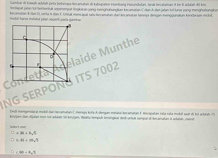 Gambar di bawah adalah peta beberapa kecamatan di kabupaten Humbang Hasundutan. Jarak kecataman A ke B adalah 40 km.
Terdapat jalan tol berbentuk seperempat lingkaran yang menghubungkan kecamatan C dan A dan jalan tol lurus yang menghubungkar
kecamatan B dan D, serta A dan F. Untuk mencapai satu kecamatan dari kecamatan lainnya dengan menggunakan kendaraan mobil,
mobil harus melalui jalan seperti pada gambar.
lunthe
02
NG SERPO
Dedi mengendarai mobil dari kecamatan C menuju kota A dengan melalui kecamatan F. Kecepatan rata-rata mobil saat di tol adalah 75
km/jam dan dijalan non-tol adalah 50 km/jam. Waktu tempuh tersingkat dedi untuk sampai di kecamatan A adalah...menit
Select one:
a. 36+8sqrt(5)
b. 45+10sqrt(5)
C. 60+8sqrt(5)