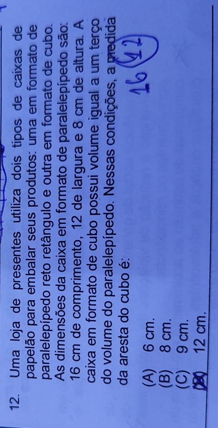 Uma loja de presentes utiliza dois tipos de caixas de
papelão para embalar seus produtos: uma em formato de
paralelepípedo reto retângulo e outra em formato de cubo.
As dimensões da caixa em formato de paralelepípedo são:
16 cm de comprimento, 12 de largura e 8 cm de altura. A
caixa em formato de cubo possui volume igual a um terço
do volume do paralelepípedo. Nessas condições, a medida
da aresta do cubo é:
(A) 6 cm.
(B) 8 cm.
(C) 9 cm.
(2) 12 cm.