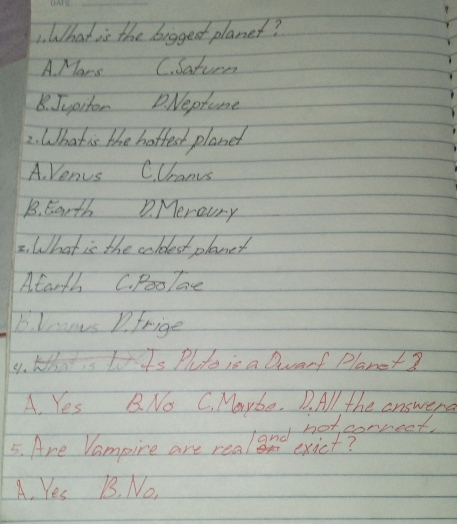 What is the bigged planet?
A Mars C. Saturn
8. Jupitor D. Neprome
2. What is the hotfet planet
A. Venus C. Uranus
B. Earth D. Meroury
2. What is the coldest planet
Atarth C. Poolae
Blanus 1. frige
4. K Lis Plte is a Darf Planet?
A. Yes B. No C. Maybe. D. All the answerd
A. Yes B. No.