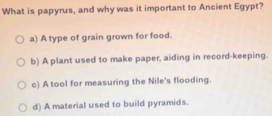 What is papyrus, and why was it important to Ancient Egypt?
a) A type of grain grown for food.
b) A plant used to make paper, aiding in record-keeping.
c) A tool for measuring the Nile's flooding.
d) A material used to build pyramids.