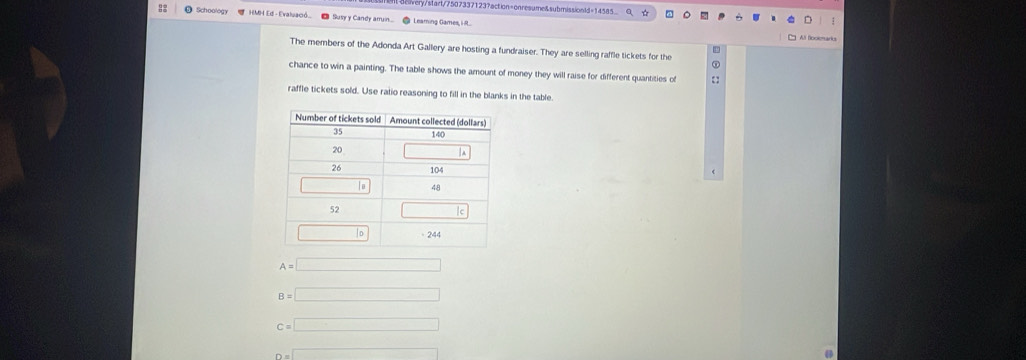 7start/7507337123?action=onresume&submissionld=14585
Schoology * HMH Ed - Evaluacó. € Susy y Candy aruin.... ● Leaming Games, IR.
The members of the Adonda Art Gallery are hosting a fundraiser. They are selling raffle tickets for the
chance to win a painting. The table shows the amount of money they will raise for different quantities of i  
raffle tickets sold. Use ratio reasoning to fill in the blanks in the table.
A=□
B=□
c=□
D=□