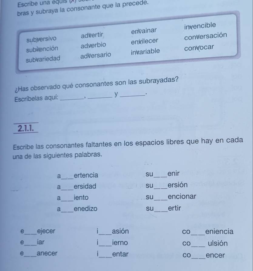 Escribe una equis (X) s
bras y subraya la consonante que la precede.
subversivo advertir envainar invencible
subvención adverbio envilecer conversación
subvariedad adversario invariable convocar
¿Has observado qué consonantes son las subrayadas?
Escríbelas aquí: _, _y _.
2.1.1.
Escribe las consonantes faltantes en los espacios libres que hay en cada
una de las siguientes palabras.
_
a ertencia su_ enir
_
a ersidad su_ ersión
_
a iento su_ encionar
a_ enedizo su_ ertir
e_ ejecer |_ asión CO_ eniencia
e_ iar 1_ ierno CO_ ulsión
e_ anecer |_ entar _encer
CO