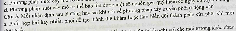 c. Phương pháp nuôi cây mo có
d. Phương pháp nuôi cấy mô có thể bảo tồn được một số nguồn gen quý hiểm có nguy có luyệt c
Câu 3. Mỗi nhận định sau là đúng hay sai khi nói về phương pháp cấy truyền phôi ở động vật?
a. Phối hợp hai hay nhiều phôi để tạo thành thể khảm hoặc làm biến đổi thành phần của phôi khi mới
hích nghị với các môi trường khác nhau.