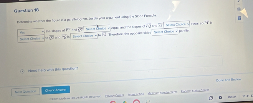 Determine whether the figure is a parallelogram. Justify your argument using the Slope Formula.
Yes ; the slopes of overline PY and overline QS Select Choice equal and the slopes of overline PQ and overline YS Select Choice
equal, so overline PY is
Select Choice to overline QS and overline PQ is Select Choice to overline YS. Therefore, the opposite sides Select Choice L parallel.
Need help with this question?
Done and Review
Next Question Check Answer
©2024 McGraw Hill. All Rights Reserved. Privacy Center Terms of Use Minimum Requirements Platform Status Center
Oct 24 11:41 E