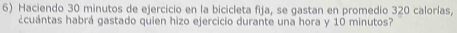 Haciendo 30 minutos de ejercicio en la bicicleta fija, se gastan en promedio 320 calorías, 
¿cuántas habrá gastado quien hizo ejercicio durante una hora y 10 minutos?