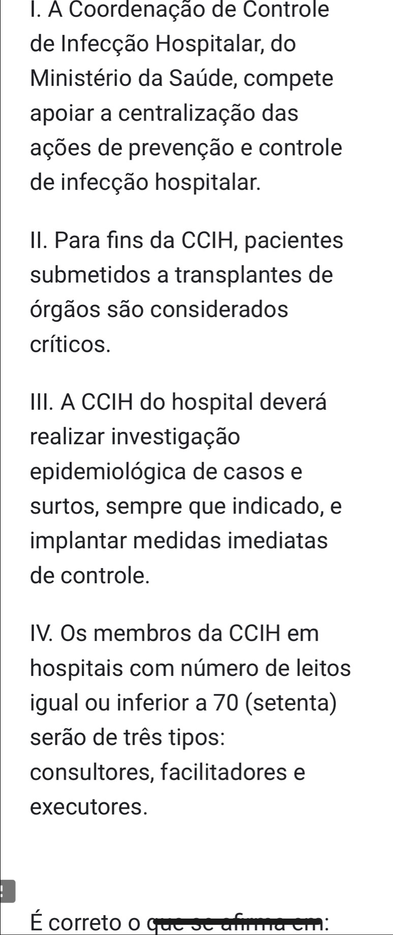 A Coordenação de Controle 
de Infecção Hospitalar, do 
Ministério da Saúde, compete 
apoiar a centralização das 
ações de prevenção e controle 
de infecção hospitalar. 
II. Para fins da CCIH, pacientes 
submetidos a transplantes de 
órgãos são considerados 
críticos. 
III. A CCIH do hospital deverá 
realizar investigação 
epidemiológica de casos e 
surtos, sempre que indicado, e 
implantar medidas imediatas 
de controle. 
IV. Os membros da CCIH em 
hospitais com número de leitos 
igual ou inferior a 70 (setenta) 
serão de três tipos: 
consultores, facilitadores e 
executores. 
É correto o que se afirma em: