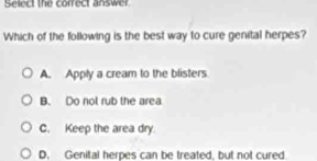 Select the conrect answer
Which of the following is the best way to cure genital herpes?
A. Apply a cream to the blisters.
B. Do not rub the area
C. Keep the area dry
D. Genital herpes can be treated, but not cured