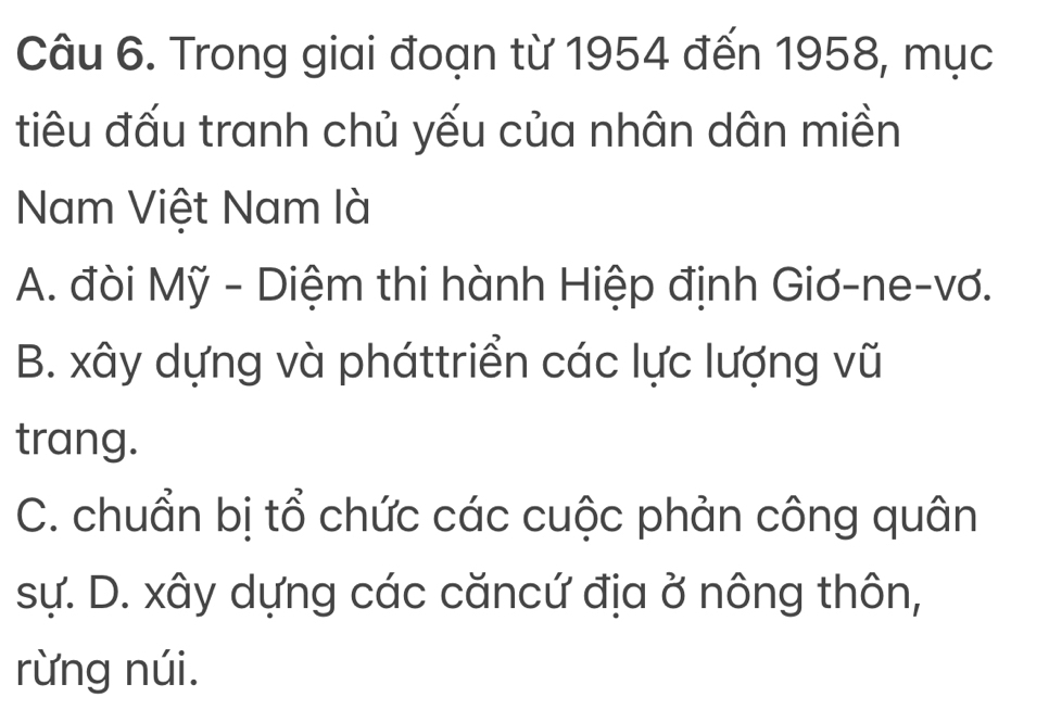 Trong giai đoạn từ 1954 đến 1958, mục
tiêu đấu tranh chủ yếu của nhân dân miền
Nam Việt Nam là
A. đòi Mỹ - Diệm thi hành Hiệp định Giơ-ne-vơ.
B. xây dựng và pháttriển các lực lượng vũ
trang.
C. chuẩn bị tổ chức các cuộc phản công quân
sự. D. xây dựng các căncứ địa ở nông thôn,
rừng núi.