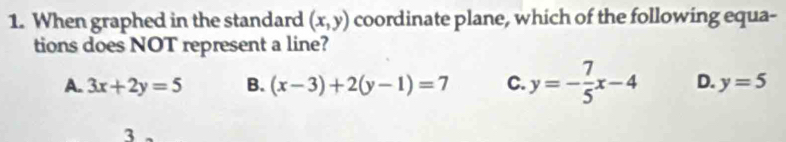 When graphed in the standard (x,y) coordinate plane, which of the following equa-
tions does NOT represent a line?
A. 3x+2y=5 B. (x-3)+2(y-1)=7 C. y=- 7/5 x-4 D. y=5
3