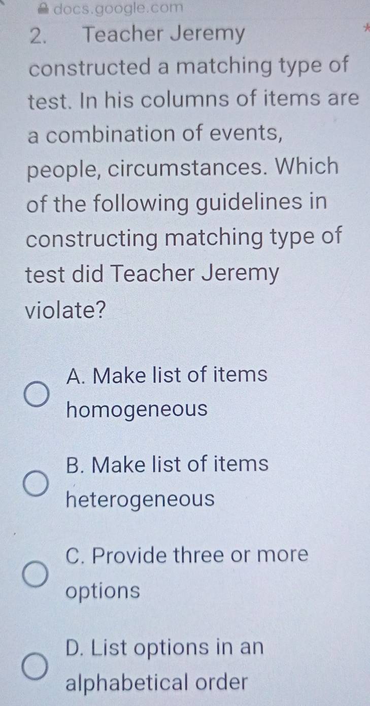 docs.google.com
2. Teacher Jeremy
*
constructed a matching type of
test. In his columns of items are
a combination of events,
people, circumstances. Which
of the following guidelines in
constructing matching type of
test did Teacher Jeremy
violate?
A. Make list of items
homogeneous
B. Make list of items
heterogeneous
C. Provide three or more
options
D. List options in an
alphabetical order