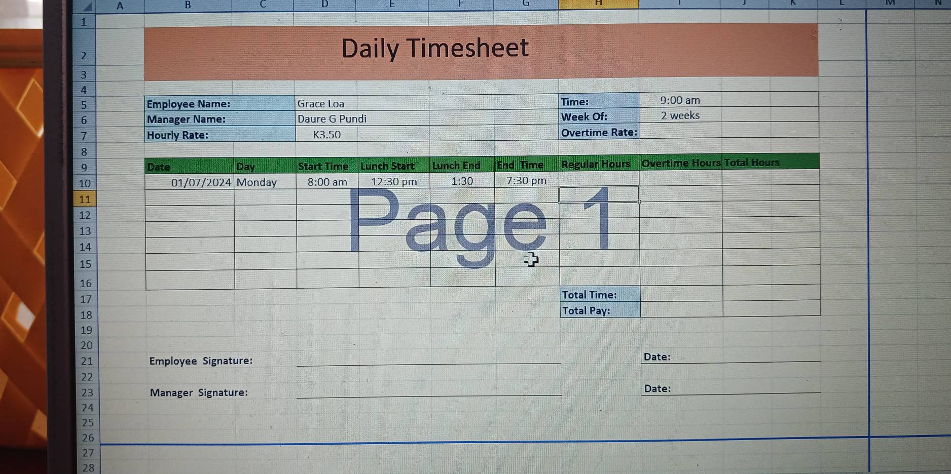 a A 
B 
C 
1 
2 
Daily Timesheet 
3 
4 
5 Employee Name: Grace Loa Time: 
9:00 am 
6 Manager Name: Daure G Pundi Week Of: 2 weeks
7 Hourly Rate: K3.50 Overtime Rate: 
8 
9
10
11
12
13
14
15
16
17
18
19
20
21 Employee Signature: _Date: 
22 
23 Manager Signature:_ 
Date:_ 
24
25
26
27
28