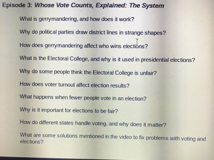 Episode 3: Whose Vote Counts, Explained: The System 
What is gerrymandering, and how does it work? 
Why do political parties draw district lines in strange shapes? 
How does gerrymandering affect who wins elections? 
What is the Electoral College, and why is it used in presidential elections? 
Why do some people think the Electoral College is unfair? 
How does voter turnout affect election results? 
What happens when fewer people vote in an election? 
Why is it important for elections to be fair? 
How do different states handle voting, and why does it matter? 
What are some solutions mentioned in the video to fix problems with voting and 
elections?