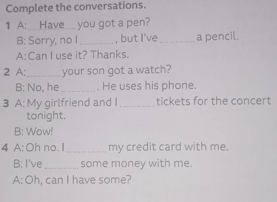 Complete the conversations. 
1 A:.......Have........ you got a pen? 
B: Sorry, no I _, but I've _a pencil. 
A: Can I use it? Thanks. 
2 A:_ your son got a watch? 
B: No, he _. He uses his phone. 
3 A: My girlfriend and I _tickets for the concert 
tonight. 
B: Wow! 
4 A: Oh no. I_ my credit card with me. 
B: I've_ some money with me. 
A: Oh, can I have some?