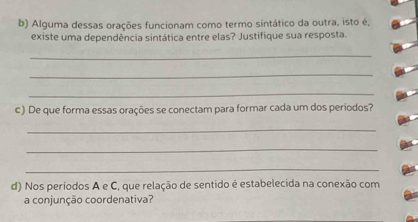 Alguma dessas orações funcionam como termo sintático da outra, isto é, 
existe uma dependência sintática entre elas? Justifique sua resposta. 
_ 
_ 
_ 
c) De que forma essas orações se conectam para formar cada um dos períodos? 
_ 
_ 
_ 
d) Nos períodos A e C, que relação de sentido é estabelecida na conexão com 
a conjunção coordenativa?