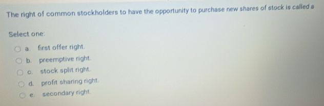 The right of common stockholders to have the opportunity to purchase new shares of stock is called a
Select one:
a first offer right.
b. preemptive right.
c. stock split right.
d. profit sharing right.
e: secondary right