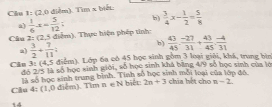 (2,0 điểm). Tìm x biết: 
a)  1/6 x= 5/12 ; 
b)  3/4 x- 1/2 = 5/8 
Câu 2:(2,5 điểm). Thực hiện phép tính: 
a)  3/2 + 7/11 ; 
b)  43/45 ·  (-27)/31 + 43/45 ·  (-4)/31 
Câu 3:(4 4.5 5điểm). Lớp 6a có 45 học sinh gồm 3 loại giỏi, khá, trung bìn 
đó 2/5 là số học sinh giỏi, số học sinh khá bằng 4/9 số học sinh của lớ 
là số học sinh trung bình. Tính số học sinh mối loại của lớp đó. 
Câu 4: (1,0 điểm). Tìm n∈ N biết: 2n+3 chia hết cho n-2. 
14