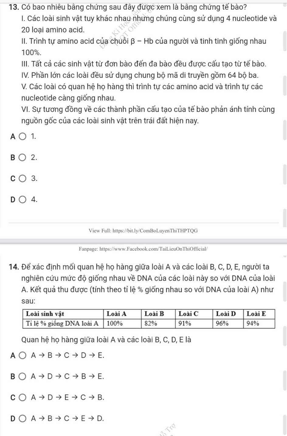 Có bao nhiêu bằng chứng sau đây được xem là bằng chứng tế bào?
I. Các loài sinh vật tuy khác nhau nhưng chúng cùng sử dụng 4 nucleotide và
20 loại amino acid.
II. Trình tự amino acid của chuỗi β - Hb của người và tinh tinh giống nhau
100%.
III. Tất cả các sinh vật từ đơn bào đến đa bào đều được cấu tạo từ tế bào.
IV. Phần lớn các loài đều sử dụng chung bộ mã di truyền gồm 64 bộ ba.
V. Các loài có quan hệ họ hàng thì trình tự các amino acid và trình tự các
nucleotide càng giống nhau.
VI. Sự tương đồng về các thành phần cấu tạo của tế bào phản ánh tính cùng
nguồn gốc của các loài sinh vật trên trái đất hiện nay.
A 1.
B 2.
C 3.
D 4.
View Full: https://bit.ly/ComBoLuyenThiTHPTQG
Fanpage: https://www.Facebook.com/TaiLieuOnThiOfficial/
14. Để xác định mối quan hệ họ hàng giữa loài A và các loài B, C, D, E, người ta
nghiên cứu mức độ giống nhau về DNA của các loài này so với DNA của loài
A. Kết quả thu được (tính theo tỉ lệ % giống nhau so với DNA của loài A) như
sau:
Quan hệ họ hàng giữa loài A và các loài B, C, D, E là
A Ato Bto Cto Dto E. 
B Ato Dto Cto Bto E. 
C Ato Dto Eto Cto B.
D Ato Bto Cto Eto D. 
ã Trợ