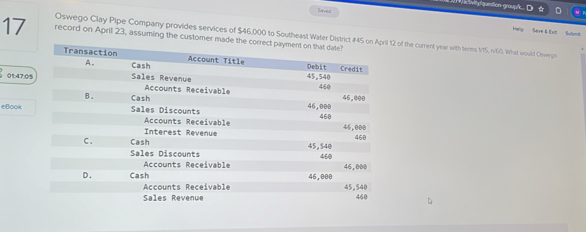 2h /activity/question-group/k.. ☆ MF 
Saved Help Save & Exit Submit 
17 record on April 23, assuming the customer made 
Oswego Clay Pipe Company provides services of $46,000 to Southeast Water District # 12 of the current year with terms 1/15, n/60. What would Oswego 
01:47:05 
eBook