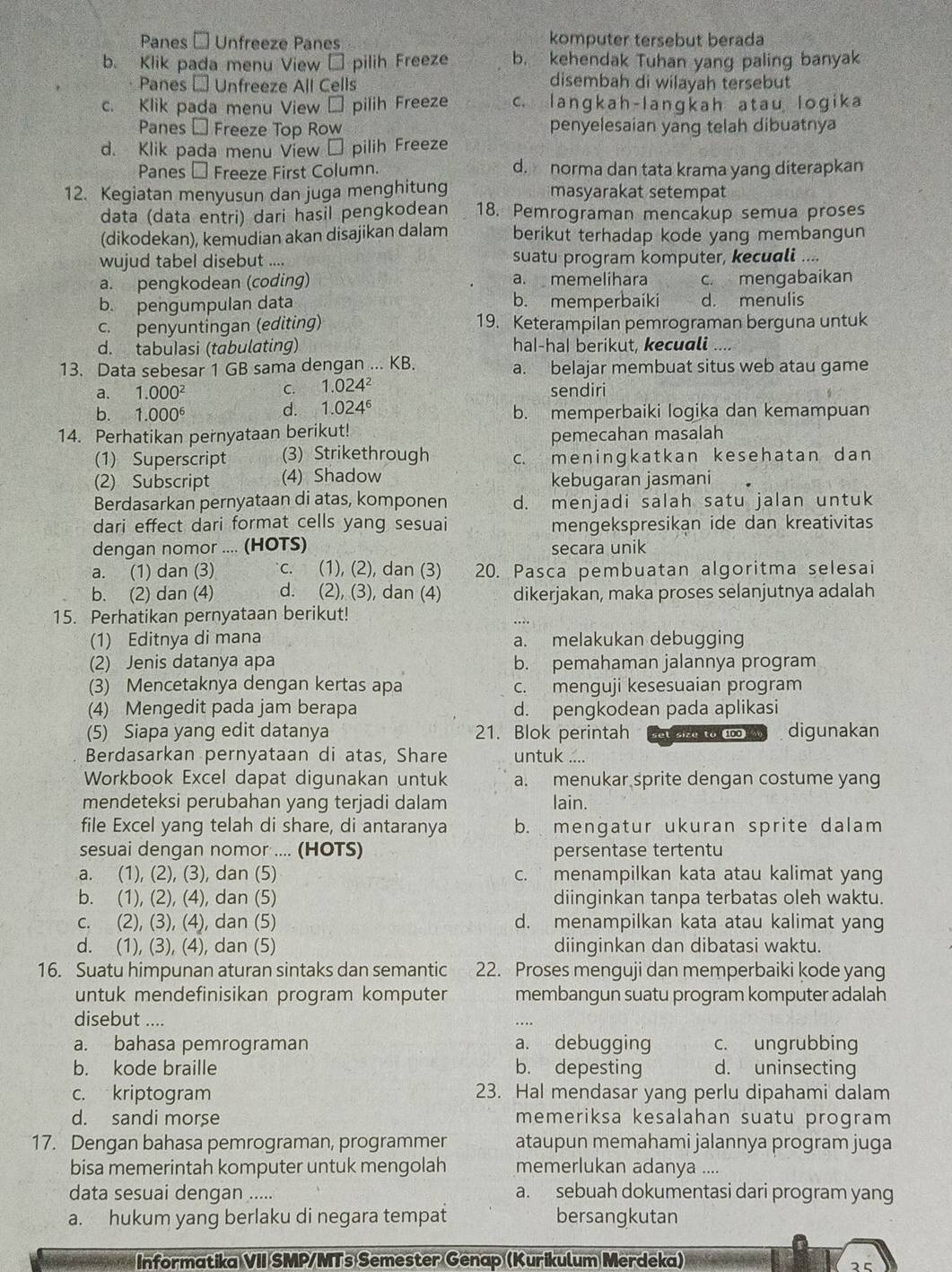 Panes - Unfreeze Panes komputer tersebut berada
b. Klik pada menu View → pilih Freeze b. kehendak Tuhan yang paling banyak
Panes - Unfreeze All Cells
disembah di wilayah tersebut
c. Klik pada menu View → pilih Freeze c. langkah-langkah atau logika
Panes - Freeze Top Row penyelesaian yang telah dibuatnya
d. Klik pada menu View → pilih Freeze
Panes € Freeze First Column. d. norma dan tata krama yang diterapkan
12. Kegiatan menyusun dan juga menghitung masyarakat setempat
data (data entri) dari hasil pengkodean 18. Pemrograman mencakup semua proses
(dikodekan), kemudian akan disajikan dalam berikut terhadap kode yang membangun
wujud tabel disebut .... suatu program komputer, kecuali ....
a. pengkodean (coding) a. memelihara c. mengabaikan
b. pengumpulan data b. memperbaiki d. menulis
c. penyuntingan (editing) 19. Keterampilan pemrograman berguna untuk
d. tabulasi (tabulating) hal-ha| berikut, kecuali
13. Data sebesar 1 GB sama dengan ... KB. a. belajar membuat situs web atau game
a. 1.000^2 C. 1.024^2 sendiri
d. 1.024^6
b. 1.000^6 b. memperbaiki logika dan kemampuan
14. Perhatikan pernyataan berikut!
pemecahan masalah
(1) Superscript (3) Strikethrough c. meninɡkatkan kesehatan dan
(2) Subscript (4) Shadow kebugaran jasmani
Berdasarkan pernyataan di atas, komponen d. menjadi salah satu jalan untuk
dari effect dari format cells yang sesuai mengekspresikan ide dan kreativitas
dengan nomor .... (HOTS) secara unik
a. (1) dan (3) c. (1), (2), dan (3) 20. Pasca pembuatan algoritma selesai
b. (2) dan (4) d. (2), (3), dan (4) dikerjakan, maka proses selanjutnya adalah
15. Perhatikan pernyataan berikut!
(1) Editnya di mana a. melakukan debugging
(2) Jenis datanya apa b. pemahaman jalannya program
(3) Mencetaknya dengan kertas apa c. menguji kesesuaian program
(4) Mengedit pada jam berapa d. pengkodean pada aplikasi
(5) Siapa yang edit datanya 21. Blok perintah setsize to 100 digunakan
Berdasarkan pernyataan di atas, Share untuk ....
Workbook Excel dapat digunakan untuk a. menukar sprite dengan costume yang
mendeteksi perubahan yang terjadi dalam lain.
file Excel yang telah di share, di antaranya b. mengatur ukuran sprite dalam
sesuai dengan nomor .... (HOTS) persentase tertentu
a. (1), (2), (3), dan (5) c. menampilkan kata atau kalimat yang
b. (1), (2), (4), dan (5) diinginkan tanpa terbatas oleh waktu.
c. (2), (3), (4), dan (5) d. menampilkan kata atau kalimat yang
d. (1), (3), (4), dan (5) diinginkan dan dibatasi waktu.
16. Suatu himpunan aturan sintaks dan semantic 22. Proses menguji dan memperbaiki kode yang
untuk mendefinisikan program komputer membangun suatu program komputer adalah
disebut ....
a. bahasa pemrograman a. debugging c. ungrubbing
b. kode braille b. depesting d. uninsecting
c. kriptogram 23. Hal mendasar yang perlu dipahami dalam
d. sandi morse memeriksa kesalahan suatu program
17. Dengan bahasa pemrograman, programmer ataupun memahami jalannya program juga
bisa memerintah komputer untuk mengolah memerlukan adanya ....
data sesuai dengan ..... a. sebuah dokumentasi dari program yang
a. hukum yang berlaku di negara tempat bersangkutan
Informatika VII SMP/MTs Semester Genap (Kurikulum Merdeka)