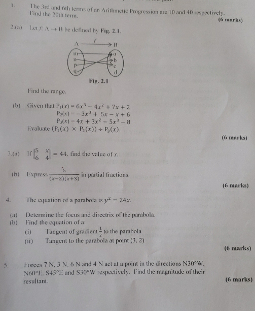 The 3rd and 6th terms of an Arithmetic Progression are 10 and 40 respectively. 
Find the 20th term. (6 marks) 
2.(a) Let / A → B be defined by Fig. 2.1. 
Find the range. 
(b) Given that P_1(x)=6x^3-4x^2+7x+2
P_2(x)=-3x^3+5x-x+6
P_3(x)=4x+3x^2-5x^3-8
Evaluate (P_1(x)* P_2(x))/ P_3(x). 
(6 marks) 
3.(a) If beginvmatrix 5&x 6&4endvmatrix =44 , find the value of x. 
(b) Express  5/(x-2)(x+3)  in partial fractions. 
(6 marks) 
4. The equation of a parabola is y^2=24x. 
(a) Determine the focus and directrix of the parabola. 
(b) Find the equation of a: 
(i) Tangent of gradient  1/2  to the parabola 
(ii) Tangent to the parabola at point (3,2)
(6 marks) 
5. Forces 7 N. 3 N. 6 N and 4 N act at a point in the directions N30°W.
N60°1 S45°E and S30°W respectively. Find the magnitude of their 
resultant. (6 marks)