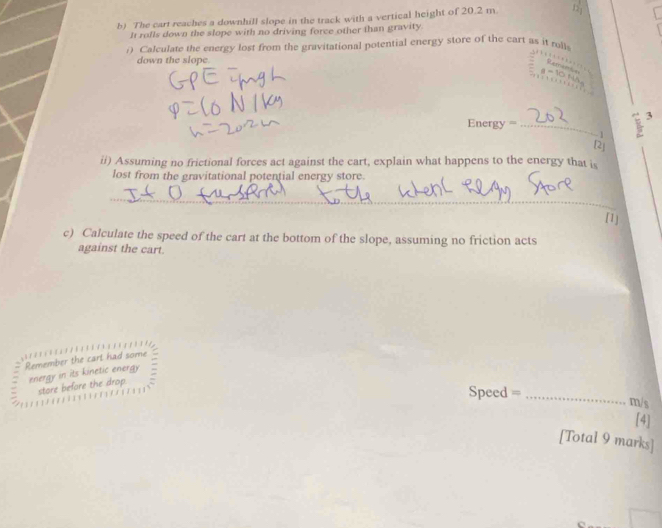 The cart reaches a downhill slope in the track with a vertical height of 20.2 m. 12 
It rolls down the slope with no driving force other than gravity. 
i) Calculate the energy lost from the gravitational potential energy store of the cart as it rolls 
down the slope.
Energy =_  frac 2^(3
- 1
[2] 
ii) Assuming no frictional forces act against the cart, explain what happens to the energy that is 
lost from the gravitational potential energy store. 
_ 
[1] 
c) Calculate the speed of the cart at the bottom of the slope, assuming no friction acts 
against the cart. 
Remember the cart had some 
energy in its kinetic energy 
store before the drop.
Speed = _ )m/s
[4] 
[Total 9 marks]