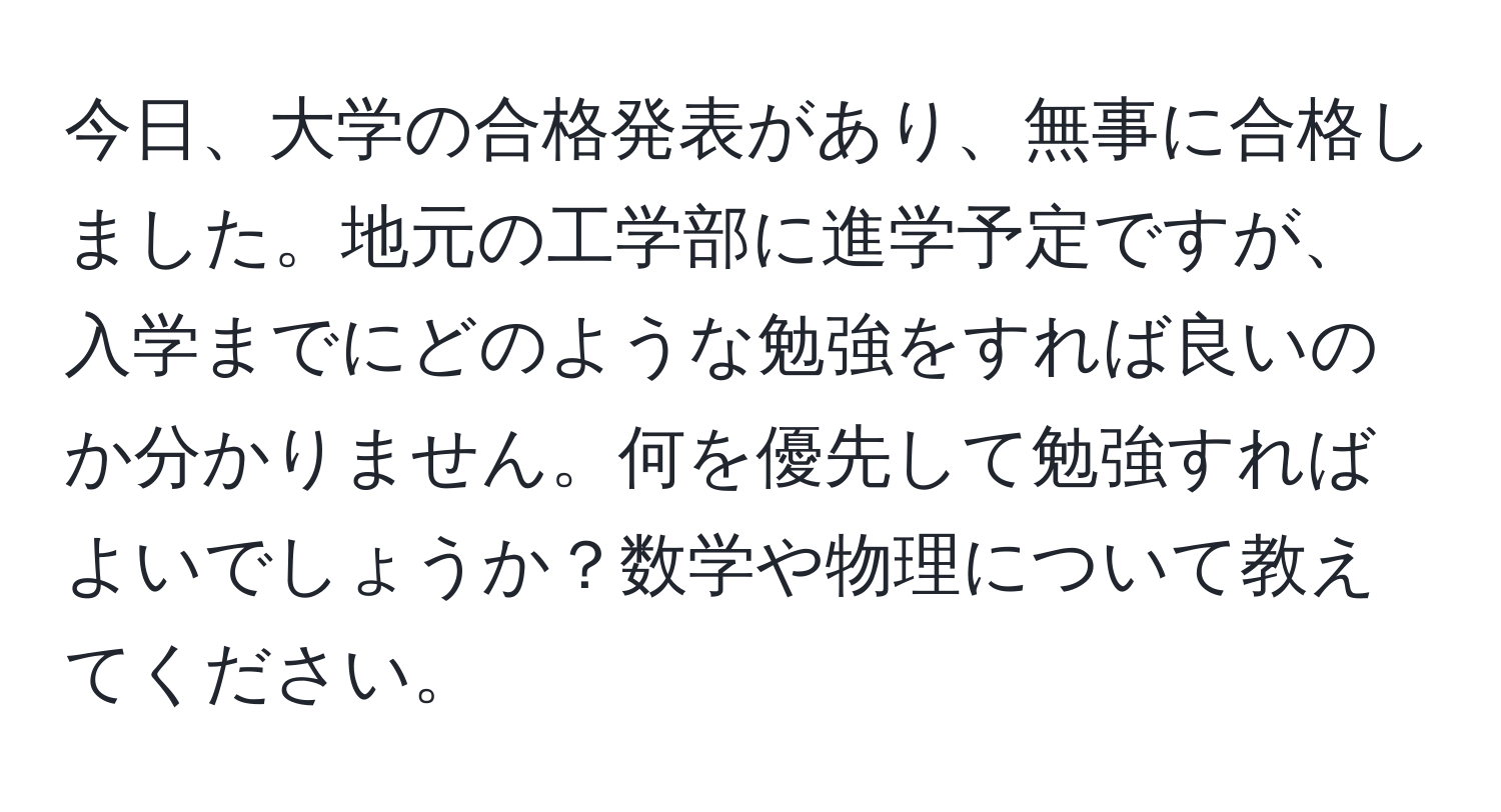 今日、大学の合格発表があり、無事に合格しました。地元の工学部に進学予定ですが、入学までにどのような勉強をすれば良いのか分かりません。何を優先して勉強すればよいでしょうか？数学や物理について教えてください。