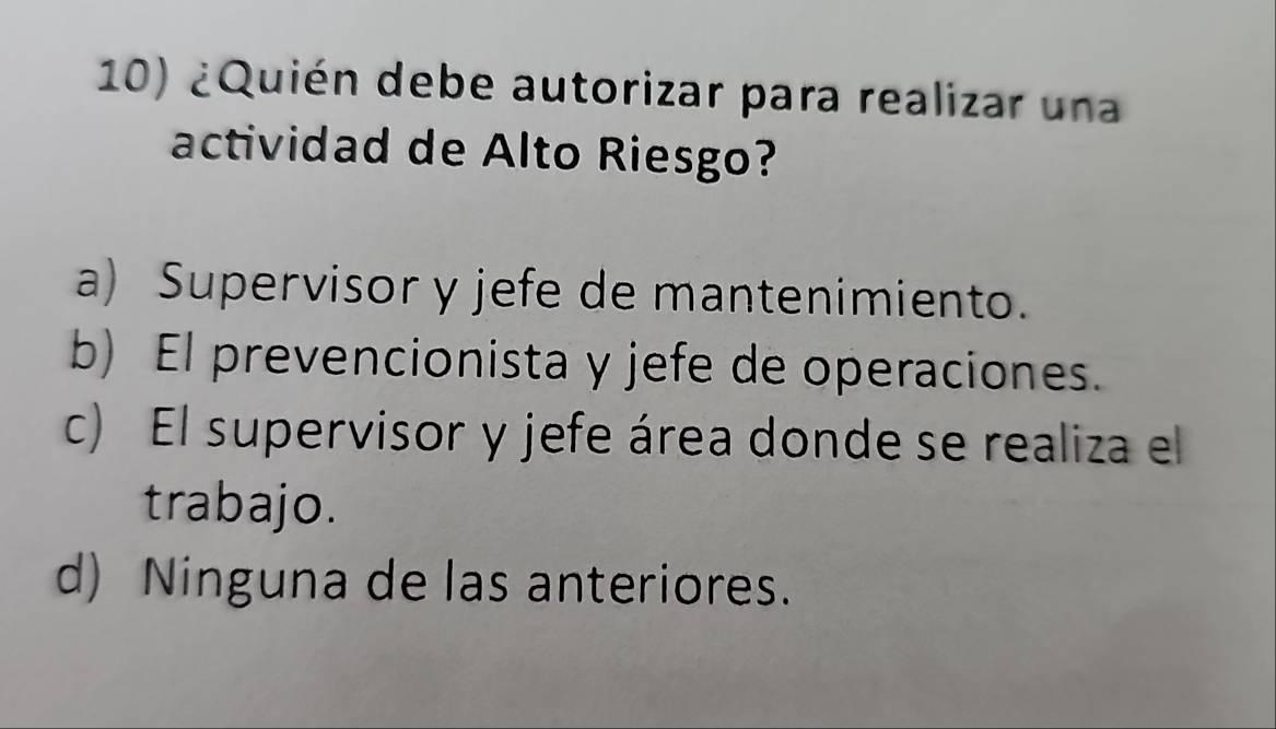 ¿Quién debe autorizar para realizar una
actividad de Alto Riesgo?
a) Supervisor y jefe de mantenimiento.
b) El prevencionista y jefe de operaciones.
c) El supervisor y jefe área donde se realiza el
trabajo.
d) Ninguna de las anteriores.