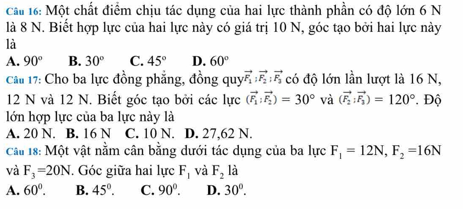 Một chất điểm chịu tác dụng của hai lực thành phần có độ lớn 6 N
là 8 N. Biết hợp lực của hai lực này có giá trị 10 N, góc tạo bởi hai lực này
là
A. 90° B. 30° C. 45° D. 60°
Câu 17: Cho ba lực đồng phẳng, đồng quy vector F_1; vector F_2; vector F_3 có độ lớn lần lượt là 16 N,
12 N và 12 N. Biết góc tạo bởi các lực (vector F_1;vector F_2)=30° và (vector F_2;vector F_3)=120° Độ
lớn hợp lực của ba lực này là
A. 20 N. B. 16 N C. 10 N. D. 27,62 N.
Cầâu 18: Một vật nằm cân bằng dưới tác dụng của ba lực F_1=12N, F_2=16N
và F_3=20N. Góc giữa hai lực F_1 và F_2 là
A. 60^0. B. 45°. C. 90^0. D. 30^0.