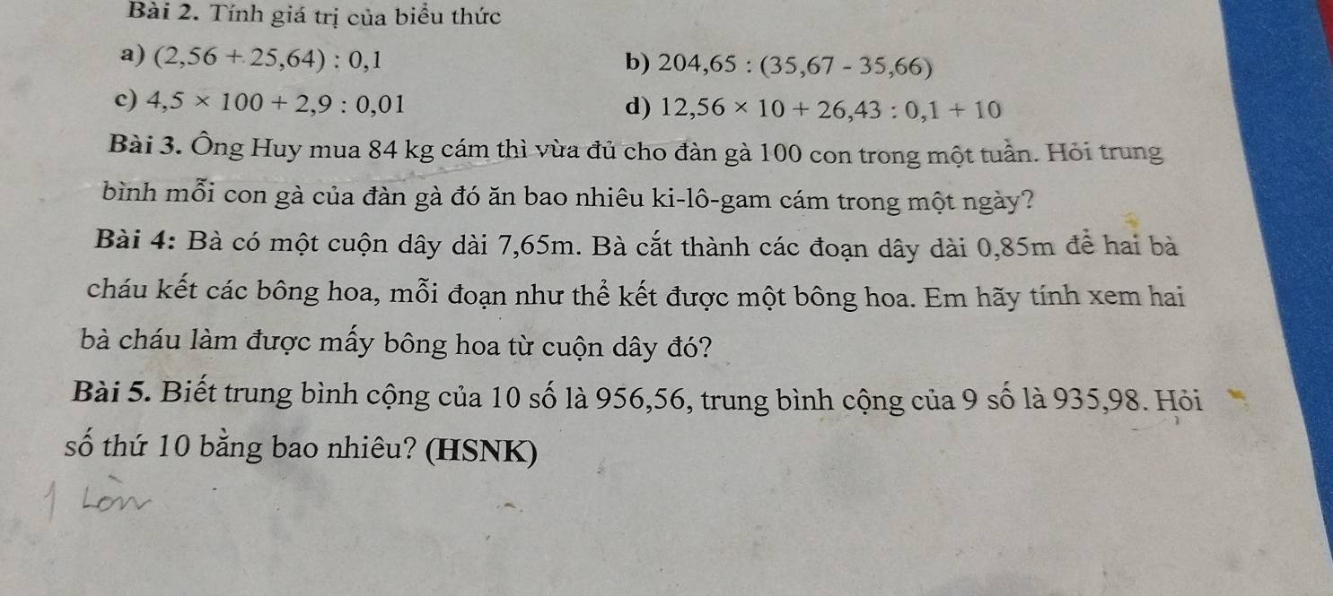 Tính giá trị của biểu thức 
a) (2,56+25,64):0,1 b) 204,65:(35,67-35,66)
c) 4,5* 100+2,9:0,01 d) 12,56* 10+26,43:0,1+10
Bài 3. Ông Huy mua 84 kg cám thì vùa đủ cho đàn gà 100 con trong một tuần. Hỏi trung 
bình mỗi con gà của đàn gà đó ăn bao nhiêu ki-lô-gam cám trong một ngày? 
Bài 4: Bà có một cuộn dây dài 7,65m. Bà cắt thành các đoạn dây dài 0,85m để hai bà 
cháu kết các bông hoa, mỗi đoạn như thể kết được một bông hoa. Em hãy tính xem hai 
bà cháu làm được mấy bông hoa từ cuộn dây đó? 
Bài 5. Biết trung bình cộng của 10 số là 956,56, trung bình cộng của 9 số là 935,98. Hỏi 
số thứ 10 bằng bao nhiêu? (HSNK)