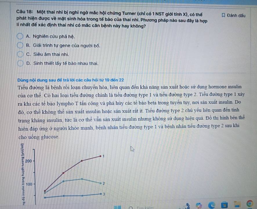 Một thai nhi bị nghi ngờ mắc hội chứng Turner (chỉ có 1 NST giới tính X), có thế Đánh dấu
phát hiện được về mặt sinh hóa trong tế bào của thai nhi. Phương pháp nào sau đây là hợp
lí nhất để xác định thai nhi có mắc căn bệnh này hay không?
A. Nghiên cứu phá hệ.
B. Giải trình tự gene của người bố.
C. Siêu âm thai nhi.
D. Sinh thiết lấy tế bào nhau thai.
Dùng nội dung sau đế trả lời các câu hỏi từ 19 đến 22
Tiểu đường là bệnh rối loạn chuyển hóa, liên quan đến khả năng sản xuất hoặc sử dụng hormone insulin
của cơ thể. Có hai loại tiểu đường chính là tiểu đường type 1 và tiểu đường type 2. Tiểu đường type 1 xảy
ra khi các tế bào lympho T tấn công và phá hủy các tế bào beta trong tuyển tụy, nơi sản xuất insulin. Do
đó, cơ thể không thể sản xuất insulin hoặc sản xuất rất ít. Tiểu đường type 2 chủ yếu liên quan đến tình
trang kháng insulin, tức là cơ thể vẫn sản xuất insulin nhưng không sử dụng hiệu quả. Đồ thị hình bên thể
hiện đáp ứng ở người khỏe mạnh, bệnh nhân tiểu đường type 1 và bệnh nhân tiểu đường type 2 sau khi
cho uống glucose.
2
1
200
100 2
3
Tm kiêm
