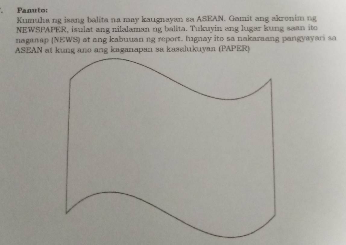 Panuto: 
Kumuha ng isang balita na may kaugnayan sa ASEAN. Gamit ang akronim ng 
NEWSPAPER, isulat ang nilalaman ng balita. Tukuyin ang lugar kung saan ito 
naganap (NEWS) at ang kabuuan ng report. Iugnay ito sa nakaraang pangyayari sa 
ASEAN at kung ano ang kaganapan sa kasalukuyan (PAPER)