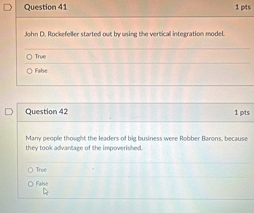 John D. Rockefeller started out by using the vertical integration model.
True
False
Question 42 1 pts
Many people thought the leaders of big business were Robber Barons, because
they took advantage of the impoverished.
True
False