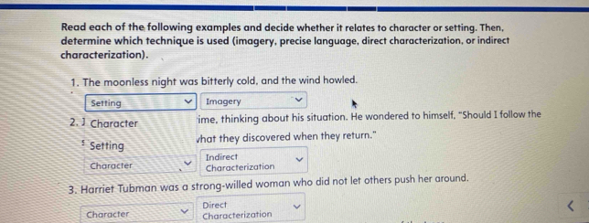 Read each of the following examples and decide whether it relates to character or setting. Then, 
determine which technique is used (imagery, precise language, direct characterization, or indirect 
characterization). 
1. The moonless night was bitterly cold, and the wind howled. 
Setting Imagery 
2. ] Character 'ime, thinking about his situation. He wondered to himself, "Should I follow the 
Setting vhat they discovered when they return." 
Character Indirect 
Characterization 
3. Harriet Tubman was a strong-willed woman who did not let others push her around. 
Character Characterization Direct