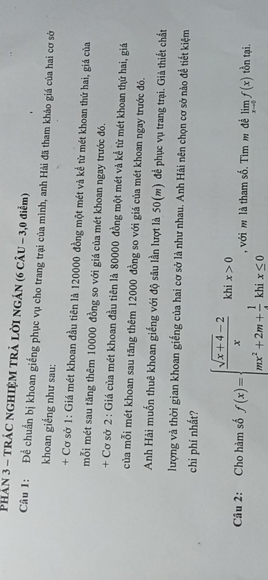 PHÁN 3 - TRÁC NGHIỆM TRẢ LỜI NGÁN (6 CÂU - 3,0 điểm) 
Câu 1: Để chuẩn bị khoan giếng phục vụ cho trang trại của mình, anh Hải đã tham khảo giá của hai cơ sở 
khoan giếng như sau: 
+ Cơ sở 1: Giá mét khoan đầu tiên là 120000 đồng một mét và kể từ mét khoan thứ hai, giá của 
mỗi mét sau tăng thêm 10000 đồng so với giá của mét khoan ngay trước đó. 
+ Cơ sở 2 : Giá của mét khoan đầu tiên là 80000 đồng một mét và kể từ mét khoan thứ hai, giá 
của mỗi mét khoan sau tăng thêm 12000 đồng so với giá của mét khoan ngay trước đó. 
Anh Hải muốn thuê khoan giếng với độ sâu lần lượt là 50(m) để phục vụ trang trại. Giả thiết chất 
lượng và thời gian khoan giếng của hai cơ sở là như nhau. Anh Hải nên chọn cơ sở nào đề tiết kiệm 
chi phí nhất? 
Câu 2: Cho hàm số f(x)=beginarrayl  (sqrt(x+4)-2)/x khix>0 mx^2+2m+ 1/4 khix≤ 0endarray. , với m là tham số. Tìm m đề limlimits _xto 0f(x) tồn tại.