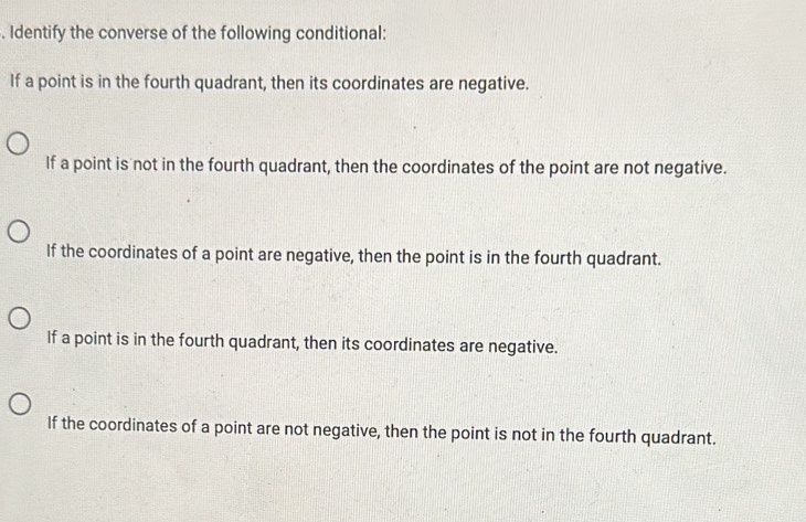 Identify the converse of the following conditional:
If a point is in the fourth quadrant, then its coordinates are negative.
If a point is not in the fourth quadrant, then the coordinates of the point are not negative.
If the coordinates of a point are negative, then the point is in the fourth quadrant.
If a point is in the fourth quadrant, then its coordinates are negative.
If the coordinates of a point are not negative, then the point is not in the fourth quadrant.