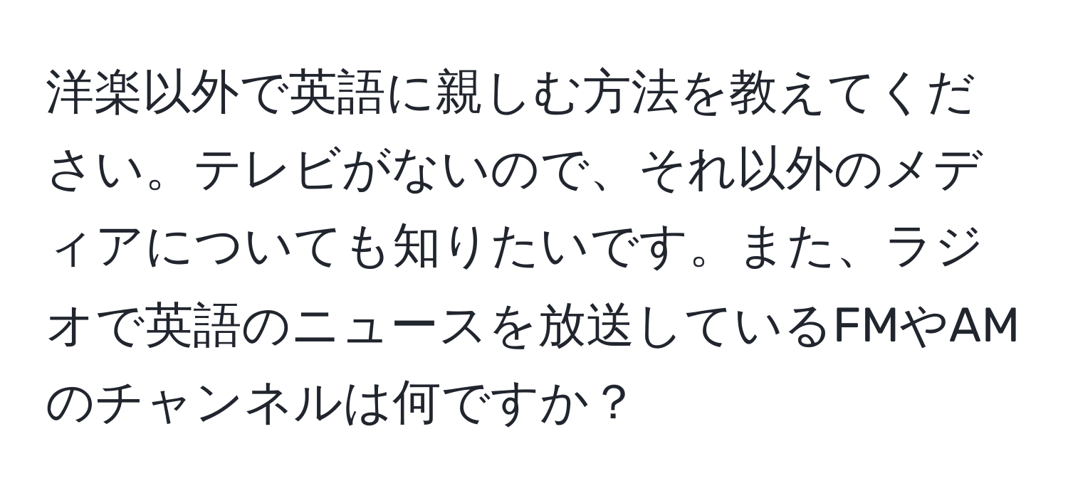 洋楽以外で英語に親しむ方法を教えてください。テレビがないので、それ以外のメディアについても知りたいです。また、ラジオで英語のニュースを放送しているFMやAMのチャンネルは何ですか？