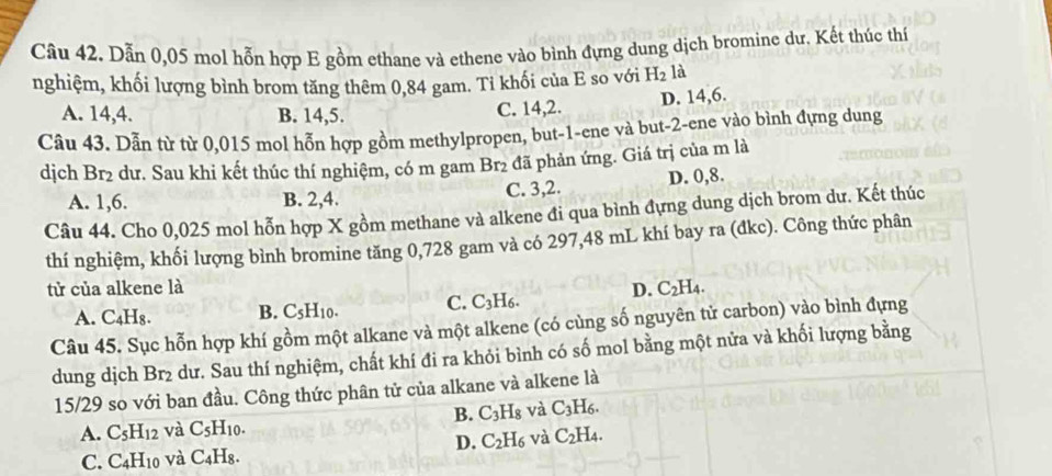 Dẫn 0,05 mol hỗn hợp E gồm ethane và ethene vào bình đựng dung dịch bromine dư. Kết thúc thí
nghiệm, khối lượng bình brom tăng thêm 0,84 gam. Ti khối của E so với H_2 là
A. 14,4. B. 14,5. C. 14,2. D. 14,6.
Câu 43. Dẫn từ từ 0,015 mol hỗn hợp gồm methylpropen, but-1-ene và but-2-ene vào bình đựng dung
dịch Br2 dư. Sau khi kết thúc thí nghiệm, có m gam Br2 đã phản ứng. Giá trị của m là
A. 1,6. B. 2,4. C. 3,2. D. 0,8.
Câu 44. Cho 0,025 mol hỗn hợp X gồm methane và alkene đi qua bình đựng dung dịch brom dư. Kết thúc
thí nghiệm, khối lượng bình bromine tăng 0,728 gam và có 297,48 mL khí bay ra (đkc). Công thức phân
tử của alkene là D. C_2H_4.
A. C₄H₈. B. C_5H_10. C. C_3H_6.
Câu 45. Sục hỗn hợp khí gồm một alkane và một alkene (có cùng số nguyên tử carbon) vào bình đựng
dung dịch Br_2 dư. Sau thí nghiệm, chất khí đi ra khỏi bình có số mol bằng một nửa và khối lượng bằng
15/29 so với ban đầu. Công thức phân tử của alkane và alkene là
B. C_3H_8 và C_3H_6.
A. C_5H_12 và C_5H_10.
D. C_2H_6 và C_2H_4.
C. C_4H_10 và C_4H_8.