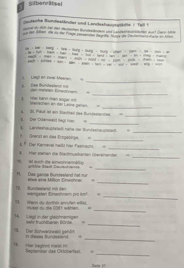 Silbenrätsel
Dutsche Bundesländer und Landeshauptstädte / Tell 1
Kennst du dich bei den deutschen Bundesländern und Landeshauptstädten aus? Dann bilde
aus den Silben die zu der Frage passenden Begriffe. Nutze die Deutschland-Karte im Atlas.
ba - ber - berg - bre - burg - burg - burg - chen - dam - de - den - er
- fa - furt - ham - han - hes - hol - land - len - len - lin - mag - mainz
meck - men - mern - mün - nord - no - pom - pots - rhein - saar
- sach - schles - sen - sen - stein - tem - ver - vor - west - wig - würt
_
1. Liegt an zwei Meeren. ∞
2. Das Bundesland mit
_
den meisten Einwohnern.  
3. Hier kann man sogar mit
_
Menschen an der Leine gehen.
4. St. Pauli ist ein Stadtteil des Bundeslandes. _
_
5. Der Odenwald liegt hier.
6. Landeshauptstadt nahe der Bundeshauptstadt. =_
_
7. Grenzt an das Erzgebirge.
_
8, † Der Karneval heißt hier Fastnacht.
_
9. Hier stehen die Stadtmusikanten übereinander. ∞
10. Ist auch die einwohnermäßig
_
größte Stadt Deutschlands. =
11. Das ganze Bundesland hat nur
_
etwa eine Million Einwohner.
12. Bundesland mit den
_
wenigsten Einwohnern pro km^2.
13. Wenn du dorthin anrufen willst,
_
musst du die 0361 wählen.
14. Liegt in der gleichnamigen
_
sehr fruchtbaren Börde.
15. Der Schwarzwald gehört
in dieses Bundesland.
_
16. Hier beginnt meist im
_
September das Oktoberfest.
Seite 37