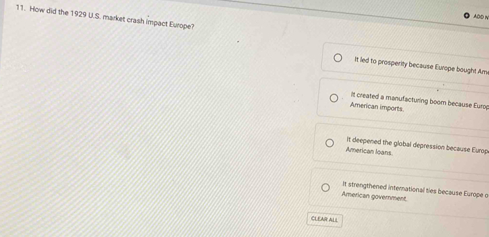 ADD N
11. How did the 1929 U.S. market crash impact Europe?
It led to prosperity because Europe bought Am
It created a manufacturing boom because Europ
American imports.
It deepened the global depression because Europ
American loans.
It strengthened international ties because Europe o
American government.
CLEAR ALL