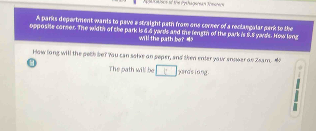 Applications of the Pythagorean Theorem 
A parks department wants to pave a straight path from one corner of a rectangular park to the 
opposite corner. The width of the park is 6.6 yards and the length of the park is 8.8 yards. How long 
will the path be? 
How long will the path be? You can solve on paper, and then enter your answer on Zearn. 
The path will be yards long.