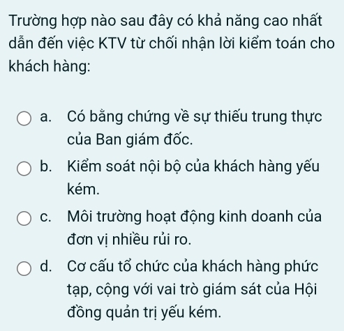 Trường hợp nào sau đây có khả năng cao nhất
dẫn đến việc KTV từ chối nhận lời kiểm toán cho
khách hàng:
a. Có bằng chứng về sự thiếu trung thực
của Ban giám đốc.
b. Kiểm soát nội bộ của khách hàng yếu
kém.
c. Môi trường hoạt động kinh doanh của
đơn vị nhiều rủi ro.
d. Cơ cấu tổ chức của khách hàng phức
tạp, cộng với vai trò giám sát của Hội
đồng quản trị yếu kém.