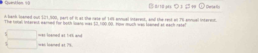 [ 0/10 ptsつ 3 。 99 Details 
A bank loaned out $21,500, part of it at the rate of 14% annual interest, and the rest at 7% annual interest. 
The total interest earned for both loans was $2,100.00. How much was loaned at each rate?
$□ was loaned at 14% and 
□ was loaned at 7%.