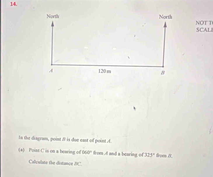 NOT T 
SCALE 
In the diagram, point B is due east of point A. 
(a) Point C is on a bearing of 060° from A and a bearing of 325° from B. 
Calculate the distance BC.