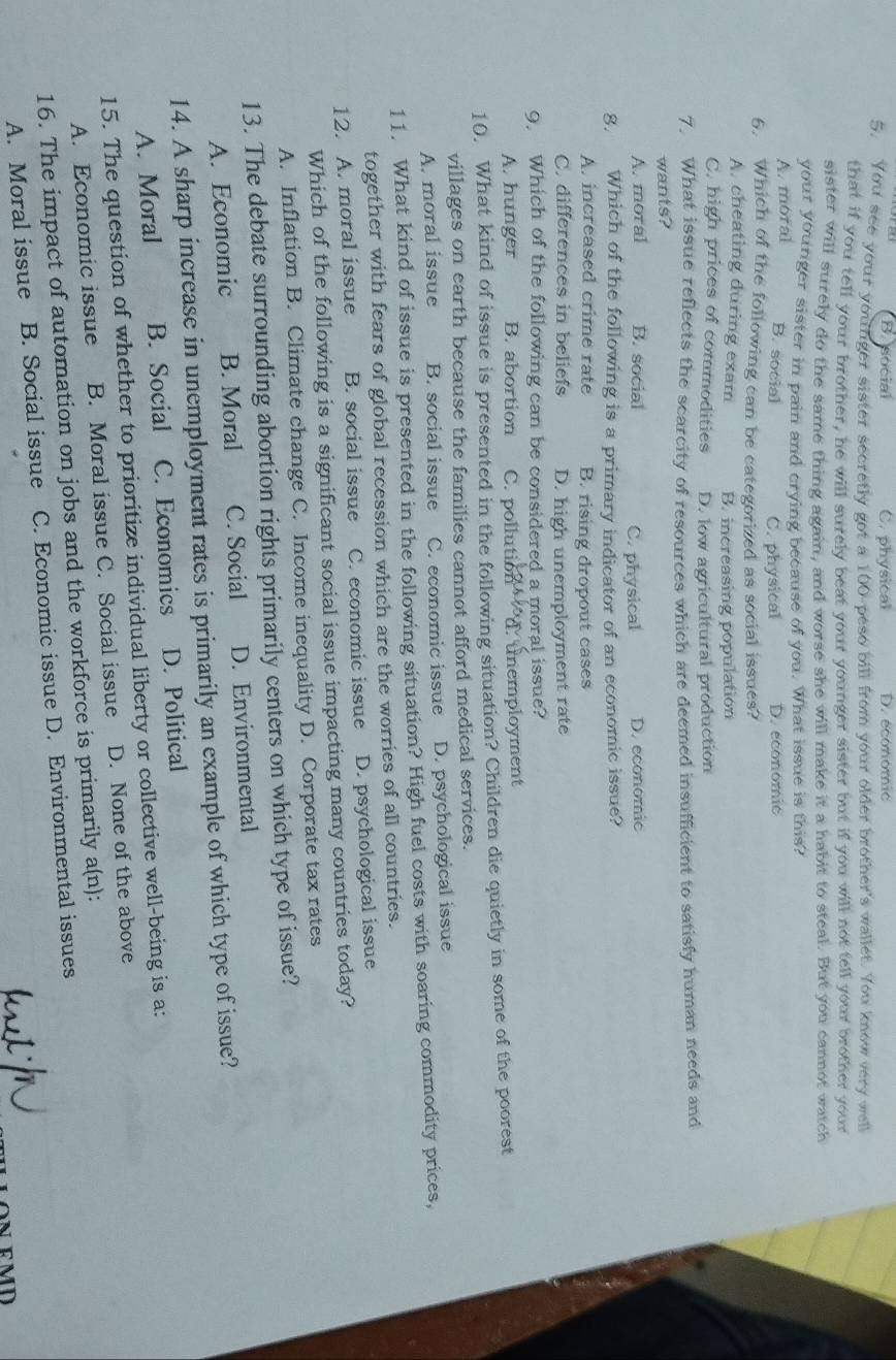 B. social C. physical D. economic
5. You see your youfger sister secretly got a 100-peso bill from your older brother's wallet. You know very well
that if you tell your brother, he will surely beat your younger sister but if you will not tell your brother your
sister will surely do the same thing again, and worse she will make it a habit to steal. But you cannot watch
your younger sister in pain and crying because of you. What issue is this?
A. moral
B. social C. physical D. economic
6. Which of the following can be categorized as social issues?
A. cheating during exam B. increasing population
C. high prices of commodities D. low agricultural production
7. What issue reflects the scarcity of resources which are deemed insufficient to satisfy human needs and
wants?
A. moral B. social C. physical D. economic
8. Which of the following is a primary indicator of an economic issue?
A. increased crime rate B. rising dropout cases
C. differences in beliefs D. high unemployment rate
9, Which of the following can be considered a moral issue?
A. hunger B. abortion C. pollution d. unemployment
10. What kind of issue is presented in the following situation? Children die quietly in some of the poorest
villages on earth because the families cannot afford medical services.
A. moral issue B. social issue C. economic issue D. psychological issue
11. What kind of issue is presented in the following situation? High fuel costs with soaring commodity prices,
together with fears of global recession which are the worries of all countries.
12. A. moral issue B. social issue C. economic issue D. psychological issue
Which of the following is a significant social issue impacting many countries today?
A. Inflation B. Climate change C. Income inequality D. Corporate tax rates
13. The debate surrounding abortion rights primarily centers on which type of issue?
A. Economic B. Moral C. Social D. Environmental
14. A sharp increase in unemployment rates is primarily an example of which type of issue?
A. Moral B. Social C. Economics D. Political
15. The question of whether to prioritize individual liberty or collective well-being is a:
A. Economic issue B. Moral issue C. Social issue D. None of the above
16. The impact of automation on jobs and the workforce is primarily a(n):
A. Moral issue B. Social issue C. Economic issue D. Environmental issues
ON EMD